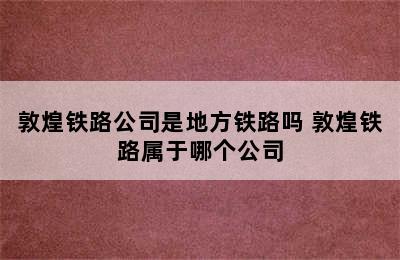 敦煌铁路公司是地方铁路吗 敦煌铁路属于哪个公司